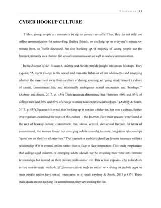 T i e d e m a n | 11 
CYBER HOOKUP CULTURE 
Today, young people are constantly trying to connect sexually. Thus, they do not only use online communication for networking, finding friends, or catching up on everyone’s minute-to- minute lives, as Wolfe discussed, but also hooking up. A majority of young people use the Internet primarily as a channel for sexual communication as well as social communication. 
In the Journal of Sex Research, Aubrey and Smith provide insight into online hookups. They explain, “A recent change in the sexual and romantic behavior of late adolescents and emerging adults is the movement away from a culture of dating, courting, or ‘going steady toward a culture of casual, commitment-free, and relationally ambiguous sexual encounters and ‘hookups.’” (Aubrey and Smith, 2013, p. 434) Their research determined that “between 60% and 85% of college men and 50% and 85% of college women have experienced hookups.” (Aubrey & Smith, 2013, p. 435) Because it is noted that hooking up is not just a behavior, but now a culture, further investigations examined the roots of this culture – the Internet. Five main reasons were found at the root of hookup culture; commitment, fun, status, control, and sexual freedom. In terms of commitment, the women found that emerging adults consider intimate, long-term relationships “quite low on their list of priorities.” The Internet or mobile technology lessens intimacy within a relationship if it is created online rather than a face-to-face interaction. This study emphasizes that college-aged students or emerging adults should not be investing their time into intimate relationships but instead on their current professional life. This notion explains why individuals utilize non-intimate methods of communication such as social networking or mobile apps to meet people and/or have sexual intercourse as a result (Aubrey & Smith, 2013 p.437). These individuals are not looking for commitment, they are looking for fun.  