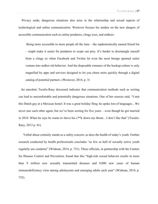 T i e d e m a n | 17 
Privacy aside, dangerous situations also arise in the relationship and sexual aspects of technological and online communication. Westover focuses his studies on the new dangers of accessible communication such as online predators, clingy exes, and stalkers: 
Being more accessible to more people all the time – the euphemistically named friend list – might make it easier for predators to scope out prey. It’s harder to disentangle oneself from a clingy ex when Facebook and Twitter let even the most benign spurned suitor venture into stalker-ish behavior. And the disposable romance of the hookup culture is only magnified by apps and services designed to let you churn more quickly through a digital catalog of potential partners. (Westover, 2014, p. 3) 
An anecdote Tsoulis-Raey discussed indicates that communication methods such as sexting can lead to uncomfortable and potentially dangerous situations. One of her sources said, “I met this Dutch guy at a Mexican hostel. It was a great holiday fling; he spoke lots of languages…We never saw each other again, but we’ve been sexting for five years – even though he got married in 2010. When he says he wants to shove his c**k down my throat…I don’t like that” (Tsoulis- Raey, 2013 p. 41). 
Verbal abuse certainly stands as a safety concern, as does the health of today’s youth. Further research conducted by health professionals concludes “as few as half of sexually active youth regularly use condoms” (Widman, 2014, p. 731). These officials, in partnership with the Centers for Disease Control and Prevention, found that this “high-risk sexual behavior results in more than 9 million new sexually transmitted diseases and 8,000 new cases of human immunodeficiency virus among adolescents and emerging adults each year” (Widman, 2014, p. 732).  