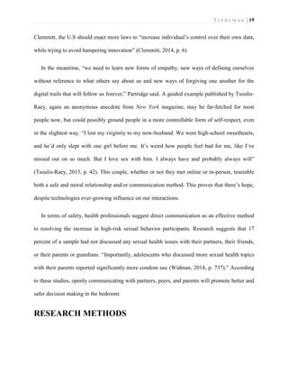 T i e d e m a n | 19 
Clemmitt, the U.S should enact more laws to “increase individual’s control over their own data, while trying to avoid hampering innovation” (Clemmitt, 2014, p. 6) 
In the meantime, “we need to learn new forms of empathy, new ways of defining ourselves without reference to what others say about us and new ways of forgiving one another for the digital trails that will follow us forever,” Partridge said. A guided example published by Tsoulis- Raey, again an anonymous anecdote from New York magazine, may be far-fetched for most people now, but could possibly ground people in a more controllable form of self-respect, even in the slightest way. “I lost my virginity to my now-husband. We were high-school sweethearts, and he’d only slept with one girl before me. It’s weird how people feel bad for me, like I’ve missed out on so much. But I love sex with him. I always have and probably always will” (Tsoulis-Raey, 2013, p. 42). This couple, whether or not they met online or in-person, resemble both a safe and moral relationship and/or communication method. This proves that there’s hope, despite technologies ever-growing influence on our interactions. 
In terms of safety, health professionals suggest direct communication as an effective method to resolving the increase in high-risk sexual behavior participants. Research suggests that 17 percent of a sample had not discussed any sexual health issues with their partners, their friends, or their parents or guardians. “Importantly, adolescents who discussed more sexual health topics with their parents reported significantly more condom use (Widman, 2014, p. 737).” According to these studies, openly communicating with partners, peers, and parents will promote better and safer decision making in the bedroom. 
RESEARCH METHODS  