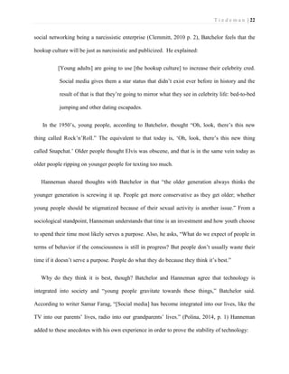 T i e d e m a n | 22 
social networking being a narcissistic enterprise (Clemmitt, 2010 p. 2), Batchelor feels that the hookup culture will be just as narcissistic and publicized. He explained: 
[Young adults] are going to use [the hookup culture] to increase their celebrity cred. Social media gives them a star status that didn’t exist ever before in history and the result of that is that they’re going to mirror what they see in celebrity life: bed-to-bed jumping and other dating escapades. 
In the 1950’s, young people, according to Batchelor, thought “Oh, look, there’s this new thing called Rock’n’Roll.” The equivalent to that today is, ‘Oh, look, there’s this new thing called Snapchat.’ Older people thought Elvis was obscene, and that is in the same vein today as older people ripping on younger people for texting too much. 
Hanneman shared thoughts with Batchelor in that “the older generation always thinks the younger generation is screwing it up. People get more conservative as they get older; whether young people should be stigmatized because of their sexual activity is another issue.” From a sociological standpoint, Hanneman understands that time is an investment and how youth choose to spend their time most likely serves a purpose. Also, he asks, “What do we expect of people in terms of behavior if the consciousness is still in progress? But people don’t usually waste their time if it doesn’t serve a purpose. People do what they do because they think it’s best.” 
Why do they think it is best, though? Batchelor and Hanneman agree that technology is integrated into society and “young people gravitate towards these things,” Batchelor said. According to writer Samar Farag, “[Social media] has become integrated into our lives, like the TV into our parents’ lives, radio into our grandparents’ lives.” (Polina, 2014, p. 1) Hanneman added to these anecdotes with his own experience in order to prove the stability of technology:  