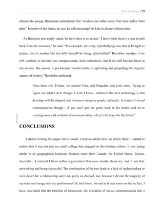 T i e d e m a n | 25 
educate the young, Hanneman understands that “wisdom can either come from time and/or from pain.” In terms of the future, he says he will encourage his kids to always choose time. 
As Batchelor previously stated, he feels there is no return. “I don’t think there’s a way to pull back from the extremes,” he said. “For example, for every cyberbullying case that is brought to justice, there’s another kid that kills himself for being cyberbullied.” Batchelor wonders if we will continue to become less compassionate, more animalistic, and if we will become baser in our actions. His answer is yes because “social media is replicating and propelling the negative aspects of society,” Batchelor explained. 
Once there was Twitter, we needed Vine, and Snapchat, and even more. Trying to figure out what’s next though, I wish I knew…whatever the next technology is that develops will be adapted into whatever interests people culturally. In terms of sexual communication though - if you can’t put the genie back in the bottle, and we’re creating more evil methods of communication, where’s the hope for the future? 
CONCLUSIONS 
I started writing this paper out of shock. I read an article here, an article there; I started to realize that it was not just my small college that engaged in this hookup culture. It was young adults in all geographical locations. Sources came from Canada, the United States, Taiwan, Australia – I realized I lived within a generation that cares mostly about sex, and if not that, networking and being successful. The combination of the two leads to a lack of understanding or even desire for a relationship and I am guilty as charged, too, because I devote the majority of my time and energy into my professional life and future. As sad as it may seem on the surface, I have concluded that the timeline of innovation, the evolution of sexual communication into a  