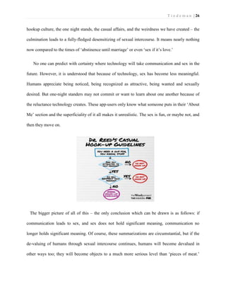 T i e d e m a n | 26 
hookup culture, the one night stands, the casual affairs, and the weirdness we have created – the culmination leads to a fully-fledged desensitizing of sexual intercourse. It means nearly nothing now compared to the times of ‘abstinence until marriage’ or even ‘sex if it’s love.’ 
No one can predict with certainty where technology will take communication and sex in the future. However, it is understood that because of technology, sex has become less meaningful. Humans appreciate being noticed, being recognized as attractive, being wanted and sexually desired. But one-night standers may not commit or want to learn about one another because of the reluctance technology creates. These app-users only know what someone puts in their ‘About Me’ section and the superficiality of it all makes it unrealistic. The sex is fun, or maybe not, and then they move on. 
The bigger picture of all of this – the only conclusion which can be drawn is as follows: if communication leads to sex, and sex does not hold significant meaning, communication no longer holds significant meaning. Of course, these summarizations are circumstantial, but if the de-valuing of humans through sexual intercourse continues, humans will become devalued in other ways too; they will become objects to a much more serious level than ‘pieces of meat.’  