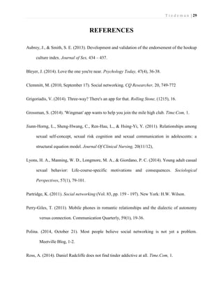 T i e d e m a n | 29 
REFERENCES 
Aubrey, J., & Smith, S. E. (2013). Development and validation of the endorsement of the hookup culture index. Journal of Sex, 434 – 437. 
Bleyer, J. (2014). Love the one you're near. Psychology Today, 47(4), 36-38. 
Clemmitt, M. (2010, September 17). Social networking. CQ Researcher, 20, 749-772 
Grigoriadis, V. (2014). Three-way? There's an app for that. Rolling Stone, (1215), 16. 
Grossman, S. (2014). 'Wingman' app wants to help you join the mile high club. Time.Com, 1. 
Jiunn-Horng, L., Sheng-Hwang, C., Ren-Hau, L., & Hsing-Yi, Y. (2011). Relationships among sexual self-concept, sexual risk cognition and sexual communication in adolescents: a structural equation model. Journal Of Clinical Nursing, 20(11/12), 
Lyons, H. A., Manning, W. D., Longmore, M. A., & Giordano, P. C. (2014). Young adult casual sexual behavior: Life-course-specific motivations and consequences. Sociological Perspectives, 57(1), 79-101. 
Partridge, K. (2011). Social networking (Vol. 83, pp. 159 - 197). New York: H.W. Wilson. 
Perry-Giles, T. (2011). Mobile phones in romantic relationships and the dialectic of autonomy versus connection. Communication Quarterly, 59(1), 19-36. 
Polina. (2014, October 21). Most people believe social networking is not yet a problem. Meetville Blog, 1-2. 
Ross, A. (2014). Daniel Radcliffe does not find tinder addictive at all. Time.Com, 1.  