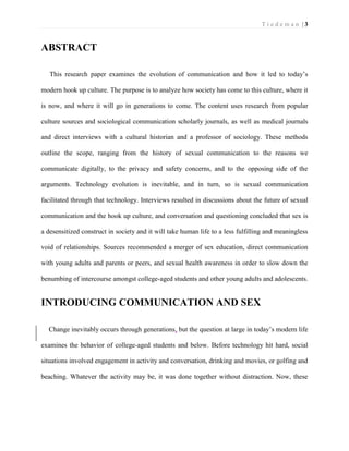 T i e d e m a n | 3 
ABSTRACT 
This research paper examines the evolution of communication and how it led to today’s modern hook up culture. The purpose is to analyze how society has come to this culture, where it is now, and where it will go in generations to come. The content uses research from popular culture sources and sociological communication scholarly journals, as well as medical journals and direct interviews with a cultural historian and a professor of sociology. These methods outline the scope, ranging from the history of sexual communication to the reasons we communicate digitally, to the privacy and safety concerns, and to the opposing side of the arguments. Technology evolution is inevitable, and in turn, so is sexual communication facilitated through that technology. Interviews resulted in discussions about the future of sexual communication and the hook up culture, and conversation and questioning concluded that sex is a desensitized construct in society and it will take human life to a less fulfilling and meaningless void of relationships. Sources recommended a merger of sex education, direct communication with young adults and parents or peers, and sexual health awareness in order to slow down the benumbing of intercourse amongst college-aged students and other young adults and adolescents. 
INTRODUCING COMMUNICATION AND SEX 
Change inevitably occurs through generations, but the question at large in today’s modern life examines the behavior of college-aged students and below. Before technology hit hard, social situations involved engagement in activity and conversation, drinking and movies, or golfing and beaching. Whatever the activity may be, it was done together without distraction. Now, these  
