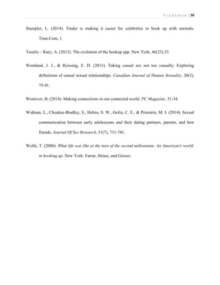 T i e d e m a n | 30 
Stampler, L. (2014). Tinder is making it easier for celebrities to hook up with normals. Time.Com, 1. 
Tsoulis – Raey, A. (2013). The evolution of the hookup app. New York, 46(23),33. 
Wentland, J. J., & Reissing, E. D. (2011). Taking casual sex not too casually: Exploring definitions of casual sexual relationships. Canadian Journal of Human Sexuality, 20(3), 75-91. 
Westover, B. (2014). Making connections in our connected world. PC Magazine, 31-34. 
Widman, L., Choukas-Bradley, S., Helms, S. W., Golin, C. E., & Prinstein, M. J. (2014). Sexual communication between early adolescents and their dating partners, parents, and best friends. Journal Of Sex Research, 51(7), 731-741. 
Wolfe, T. (2000). What life was like at the turn of the second millennium: An American's world. in hooking up. New York: Farrar, Straus, and Giroux. 
