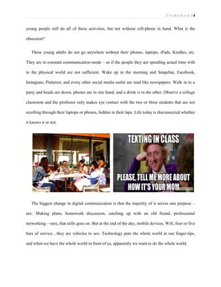 T i e d e m a n | 4 
young people still do all of these activities, but not without cell-phone in hand. What is the obsession? 
These young adults do not go anywhere without their phones, laptops, iPads, Kindles, etc. They are in constant communication-mode – as if the people they are spending actual time with in the physical world are not sufficient. Wake up in the morning and Snapchat, Facebook, Instagram, Pinterest, and every other social media outlet are read like newspapers. Walk in to a party and heads are down, phones are in one hand, and a drink is in the other. Observe a college classroom and the professor only makes eye contact with the two or three students that are not scrolling through their laptops or phones, hidden in their laps. Life today is disconnected whether it knows it or not. 
The biggest change in digital communication is that the majority of it serves one purpose – sex. Making plans, homework discussion, catching up with an old friend, professional networking – sure, that stills goes on. But at the end of the day, mobile devices, Wifi, four or five bars of service…they are vehicles to sex. Technology puts the whole world at our finger-tips, and when we have the whole world in front of us, apparently we want to do the whole world.  