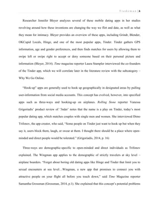 T i e d e m a n | 6 
Researcher Jennifer Bleyer analyzes several of these mobile dating apps in her studies revolving around how these inventions are changing the way we flirt and date, as well as what they mean for intimacy. Bleyer provides an overview of these apps, including Grindr, Blender, OKCupid Locals, Hinge, and one of the most popular apps, Tinder. Tinder gathers GPS information, age and gender preferences, and then finds matches for users by allowing them to swipe left or swipe right to accept or deny someone based on their personal picture and information (Bleyer, 2014). Time magazine reporter Laura Stampler interviewed the co-founders of the Tinder app, which we will correlate later in the literature review with the subcategory – Why We Go Online. 
“Hook-up” apps are generally used to hook up geographically in designated areas by pulling user-information from social media accounts. This concept has evolved, however, into specified apps such as three-ways and hooking-up on airplanes. Rolling Stone reporter Vanessa Grigoriadis’ product review of ‘3nder’ notes that the name is a play on Tinder, today’s most popular dating app, which matches couples with single men and women. She interviewed Dimo Trifonov, the app creator, who said, “Some people on Tinder just want to hook up but when they say it, users block them, laugh, or swear at them. I thought there should be a place where open- minded and direct people would be tolerated.” (Grigoriadis, 2014, p. 16) 
Three-ways are demographic-specific to open-minded and direct individuals as Trifonov explained. The Wingman app applies to the demographic of strictly travelers at sky level – airplane boarders. “Forget about boring old dating apps like Hinge and Tinder that limit you to sexual encounters at sea level…Wingman, a new app that promises to connect you with attractive people on your flight all before you touch down,” said Time Magazine reporter Samantha Grossman (Grossman, 2014, p.1). She explained that this concept’s potential problems  