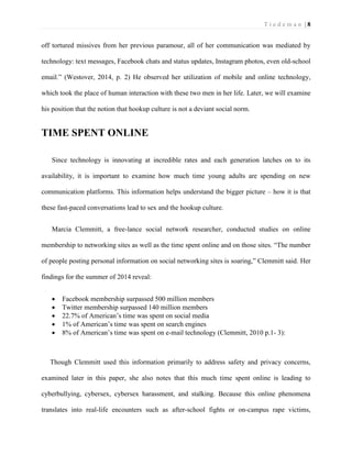 T i e d e m a n | 8 
off tortured missives from her previous paramour, all of her communication was mediated by technology: text messages, Facebook chats and status updates, Instagram photos, even old-school email.” (Westover, 2014, p. 2) He observed her utilization of mobile and online technology, which took the place of human interaction with these two men in her life. Later, we will examine his position that the notion that hookup culture is not a deviant social norm. 
TIME SPENT ONLINE 
Since technology is innovating at incredible rates and each generation latches on to its availability, it is important to examine how much time young adults are spending on new communication platforms. This information helps understand the bigger picture – how it is that these fast-paced conversations lead to sex and the hookup culture. 
Marcia Clemmitt, a free-lance social network researcher, conducted studies on online membership to networking sites as well as the time spent online and on those sites. “The number of people posting personal information on social networking sites is soaring,” Clemmitt said. Her findings for the summer of 2014 reveal: 
 Facebook membership surpassed 500 million members 
 Twitter membership surpassed 140 million members 
 22.7% of American’s time was spent on social media 
 1% of American’s time was spent on search engines 
 8% of American’s time was spent on e-mail technology (Clemmitt, 2010 p.1- 3): 
Though Clemmitt used this information primarily to address safety and privacy concerns, examined later in this paper, she also notes that this much time spent online is leading to cyberbullying, cybersex, cybersex harassment, and stalking. Because this online phenomena translates into real-life encounters such as after-school fights or on-campus rape victims,  