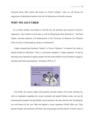 T i e d e m a n | 9 
Clemmitt deems both victims and inciters as “Social Animals.” Later we will discuss her suggestions of taking these matters to the law for both privacy and safety concerns. 
WHY WE GO CYBER 
“In a normal, healthy conversation in real life you ask questions and everyone involved is supposed to ‘show interest in each other as well as telling things about themselves,’” said Scott Caplan, associate professor of Communication at the University of Delaware (In Clemmitt, 2010). So why is it that people go online to communicate? 
Caplan contends that Facebook “friends” or Twitter “followers” or whatever the outlet is, should actually be called fans. “This is a narcissistic enterprise,” Caplan explained. “It may be becoming more important to impress people with the minute details of your life than to engage in real back-and-forth communication.” (Clemmitt, 2010, p. 2) 
Tom Wolfe, the eminent author and journalist, provides readers of his book, Hooking Up, with an explanation regarding the sexual revolution and people flocked online, not just for communication purposes but specifically sexual intentions. He states that the term “hooking up” was well known by the year 2000 and implied a sexual experience (Wolfe 2000, p.6). Their parents thought, and sometimes still think, that young people used the phrase in former sense to  