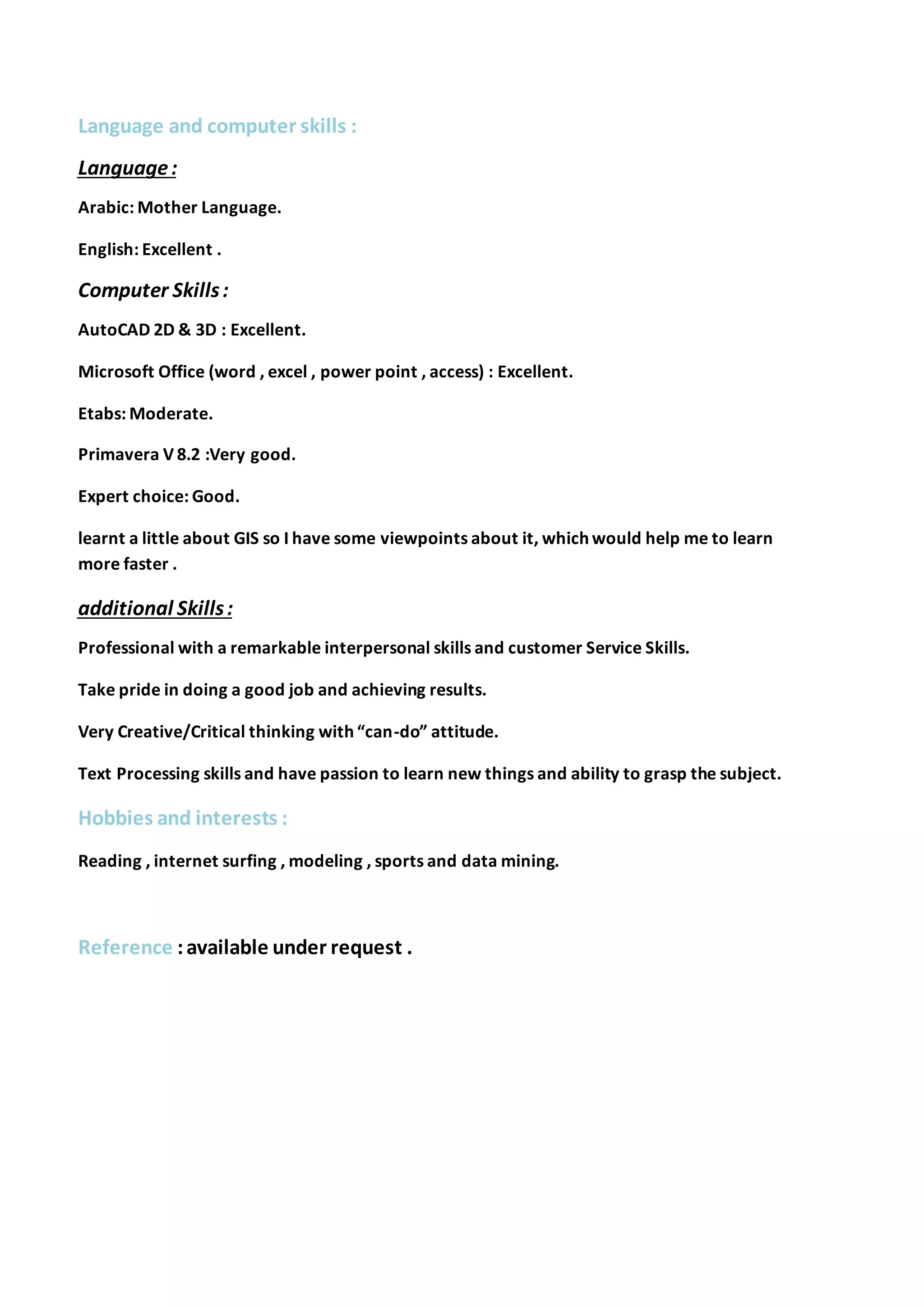 Language and computer skills :
Language:
Arabic: Mother Language.
English: Excellent .
Computer Skills:
AutoCAD 2D & 3D : Excellent.
Microsoft Office (word , excel , power point , access) : Excellent.
Etabs: Moderate.
Primavera V 8.2 :Very good.
Expert choice: Good.
learnt a little about GIS so I have some viewpoints about it, which would help me to learn
more faster .
additional Skills:
Professional with a remarkable interpersonal skills and customer Service Skills.
Take pride in doing a good job and achieving results.
Very Creative/Critical thinking with “can-do” attitude.
Text Processing skills and have passion to learn new things and ability to grasp the subject.
Hobbies and interests :
Reading , internet surfing , modeling , sports and data mining.
Reference :available under request .
 
