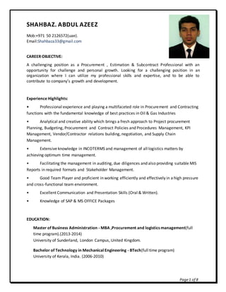 Page1 of 8
SHAHBAZ. ABDUL AZEEZ
Mob:+971 50 2126572(uae).
Email:Shahbaza33@gmail.com
CAREER OBJECTIVE:
A challenging position as a Procurement , Estimation & Subcontract Professional with an
opportunity for challenge and personal growth. Looking for a challenging position in an
organization where I can utilize my professional skills and expertise, and to be able to
contribute to company’s growth and development.
Experience Highlights:
• Professional experience and playing a multifaceted role in Procurement and Contracting
functions with the fundamental knowledge of best practices in Oil & Gas Industries
• Analytical and creative ability which brings a fresh approach to Project procurement
Planning, Budgeting, Procurement and Contract Policies and Procedures Management, KPI
Management, Vendor/Contractor relations building, negotiation, and Supply Chain
Management.
• Extensive knowledge in INCOTERMS and management of all logistics matters by
achieving optimum time management.
• Facilitating the management in auditing, due diligences and also providing suitable MIS
Reports in required formats and Stakeholder Management.
• Good Team Player and proficient in working efficiently and effectively in a high pressure
and cross-functional team environment.
• Excellent Communication and Presentation Skills (Oral & Written).
• Knowledge of SAP & MS OFFICE Packages
EDUCATION:
Master of Business Administration - MBA ,Procurement and logistics management(full
time program).(2013-2014)
University of Sunderland, London Campus, United Kingdom.
Bachelor of Technology in Mechanical Engineering - BTech(full time program)
University of Kerala, India. (2006-2010)
 