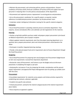 Page3 of 8
• Maintain the procurement and contracting policies, process and procedures, General
Conditions of Purchase (GCP), Particular Conditions of Purchase (PCP) and support the team
personnel in inducting them in to the policies and procedures of the department.
• Recommend and implement process improvement to existing policies and procedures
• Act as the procurement coordinator for a specific project, as required, monitor
adherence to established procurement procedures by site procurement team
• Undertake market intelligence/ information tracking for the specific material categories
Estimation
• Assist Head Procurement in providing materials prices to estimation department. Float
enquires, receive and tabulate offers and undertake pre-bid negotiations for the materials.
Planning
• Analyze using Kraljic portfolio purchase model and prepare project procurement plan based
on Material requirements plan at project inception
• Obtain updated materials requirements plan from the project planning department on a
quarterly basis; prepare procurement plans and initiate procurement action based on the
above
• Participate in monthly integrated planning meetings
• Provide a time-phased project fund and LC requirement plan to Finance Department through
the Head Procurement
Budgeting
• Assist Head Procurement for preparing item wise/category wise Procurement Budget based
on item wise requirements received from Operations department
• Review the status of Procurement and Contract as per the Budget and assist the team
proactively in completing the targets as per plan.
• Analyzing the cost overrun if any, by comparing the tender consideration and the present
project requirement and appraise the Project Management team for putting up suitable claim
with the client.
Procurement
• Consolidate requirements for materials across projects and initiate activities required for
establishing rate contracts, wherever applicable
• Establish site specific rate contracts
• Initiate procurement activity for the material category based on the material requirement
plan/ indents
• Raise enquiries on approved suppliers
 