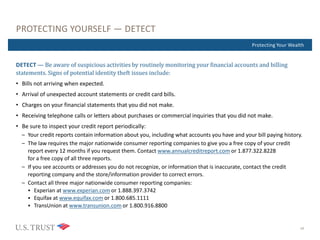 Where Are You Now?Protecting Your Wealth
PROTECTING YOURSELF — DETECT
DETECT — Be aware of suspicious activities by routinely monitoring your financial accounts and billing
statements. Signs of potential identity theft issues include:
• Bills not arriving when expected.
• Arrival of unexpected account statements or credit card bills.
• Charges on your financial statements that you did not make.
• Receiving telephone calls or letters about purchases or commercial inquiries that you did not make.
• Be sure to inspect your credit report periodically:
– Your credit reports contain information about you, including what accounts you have and your bill paying history.
– The law requires the major nationwide consumer reporting companies to give you a free copy of your credit
report every 12 months if you request them. Contact www.annualcreditreport.com or 1.877.322.8228
for a free copy of all three reports.
– If you see accounts or addresses you do not recognize, or information that is inaccurate, contact the credit
reporting company and the store/information provider to correct errors.
– Contact all three major nationwide consumer reporting companies:
 Experian at www.experian.com or 1.888.397.3742
 Equifax at www.equifax.com or 1.800.685.1111
 TransUnion at www.transunion.com or 1.800.916.8800
10
 