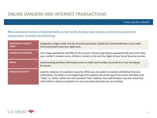 Where Are You Now?Protecting Your Wealth
ONLINE DANGERS AND INTERNET TRANSACTIONS
16
More and more victims of identity theft are the result of online interactions of internet commercial
transactions. Consider the following:
DESIGNATED CREDIT
CARD
Designate a single credit card for all online purchases. Ideally this card should have a low credit
limit and should never be a debit card.
UNIQUE PASSWORDS Use unique passwords and PINs on all accounts. Avoid using obvious passwords like your birth date,
your mother’s maiden name, children's names or the last four digits of your Social Security number.
EMAIL Avoid sending sensitive information such as credit card numbers by email as it may not always
be secure.
WEBSITE SECURITY Look for evidence of a website’s security. When you are asked to provide confidential financial
information, the letters at the beginning of the address bar at the top of the screen will likely read
“https” or “shttp” rather than the standard “http” address. Your web browser may also show that
information is being encrypted so no one may intercept what you are sending.
 