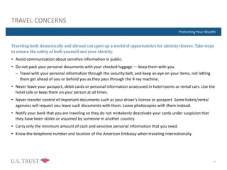 Where Are You Now?Protecting Your Wealth
TRAVEL CONCERNS
Traveling both domestically and abroad can open up a world of opportunities for identity thieves. Take steps
to ensure the safety of both yourself and your identity.
• Avoid communication about sensitive information in public.
• Do not pack your personal documents with your checked luggage — keep them with you.
– Travel with your personal information through the security belt, and keep an eye on your items, not letting
them get ahead of you or behind you as they pass through the X-ray machine.
• Never leave your passport, debit cards or personal information unsecured in hotel rooms or rental cars. Use the
hotel safe or keep them on your person at all times.
• Never transfer control of important documents such as your driver’s license or passport. Some hotels/rental
agencies will request you leave such documents with them. Leave photocopies with them instead.
• Notify your bank that you are traveling so they do not mistakenly deactivate your cards under suspicion that
they have been stolen or assumed by someone in another country.
• Carry only the minimum amount of cash and sensitive personal information that you need.
• Know the telephone number and location of the American Embassy when traveling internationally.
17
 