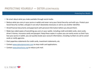 Where Are You Now?Protecting Your Wealth
PROTECTING YOURSELF — DETER (CONTINUED)
• Be smart about what you make available through social media.
• Reduce what you carry in your purse or wallet and never carry your Social Security card with you. Protect your
Social Security number, and give it out only if absolutely necessary or ask to use another identifier.
• Shred financial documents and paperwork with personal information before you discard them.
• Make two-sided copies of everything you carry in your wallet, including credit and debit cards, store cards,
driver’s license, insurance cards and passport. Keep these copies in a place you can easily access so that if you
lose your purse or wallet, you can quickly locate your account information, including numbers to call to cancel
cards or notify agencies.
• Elect paperless statements for credit cards, investment statements, etc.
• Contact www.optoutprescreen.com to stop credit card applications.
• Contact www.dmachoice.org to reduce junk mail.
9
 