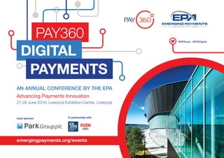 1
AN ANNUAL CONFERENCE BY THE EPA
Advancing Payments Innovation
27-28 June 2016, Liverpool Exhibition Centre, Liverpool
emergingpayments.org/events
Lead sponsor In partnership with
@EPAssoc #EPADigital
PAY360
DIGITAL
PAYMENTS
 