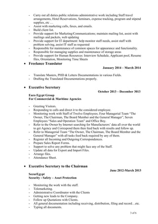 - Carry out all duties public relations administrative work including Staff travel
arrangements, Hotel Reservations, Seminars, expense tracking, program and stipend
supplies, etc …
- Assist with marketing calls, faxes, and emails.
- Build client list.
- Provide support for Marketing/Communications; maintain mailing list, assist with
mailings and packets, web updating
- Provide support for IT department: help monitor staff needs, assist staff with
problem solving, assist IT staff as requested
- Responsible for maintenance of common spaces for appearance and functionality.
- Responsible for managing supplies and maintenance of storage areas
- Provide support for Human Resources: Interview Schedule, Applicant pool, Resume
files, Orientation, Monitoring Time Sheets
• Freelance Translator
January 2014 – March 2014
- Translate Masters, PHD & Letters Documentations in various Fields.
- Drafting the Translated Documentations properly.
• Executive Secretary
October 2013 – December 3013
Euro Egypt Group
For Commercial & Maritime Agencies
- Greeting Visitors.
- Responding to calls and direct it to the considered employee.
- Monitoring work with Staff of Twelve Employees; Four Managerial Team “The
Owner, The Chairman, The Board Member and the General Manager”, Seven
Employees “Sales and Operation Team” and Office Boy.
- Refer to the Owner by Internet searching for Manufacturers’ data all over the world
to get Agency and Correspond them then feed back with results and follow up.
- Refer to Managerial Team “The Owner, The Chairman, The Board Member and the
General Manager” with all tasks feed back required by any of them.
- Register all Incoming and Outgoing Correspondences.
- Prepare Sales Report Forms.
- Support to solve any problem that might face any of the Staff.
- Update all data for Export and Import Files.
- Arrange files.
- Attendance Sheet.
• Executive Secretary to the Chairman
June 2012-March 2013
SecurEgypt
Security - Safety – Asset Protection
- Monitoring the work with the staff.
- Telemarketing.
- Administrative Coordinator with the Clients
- Getting new leads to the Company.
- Follow up Quotations with Clients.
- All general documentation including receiving, distribution, filing and record…etc.
- Typing all documents.
3 of 6
 