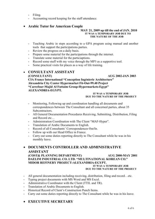 - Filing.
- Accounting record keeping for the staff attendance.
• Arabic Tutor for American Couple
MAY 21, 2009 up till the end of JAN. 2010
IT WAS A TEMPORARY JOB DUE TO
THE NATURE OF THE JOB
- Teaching Arabic in steps according to a GPA program using manual and another
tools that support the participations parties.
- Review the progress on a daily basis.
- Prepare some material for the participations through the internet.
- Translate some material for the particiaptions.
- Record some stuff with my voice through the MP3 as a supportive tool.
- Some practical visits for places as a way of life training.
• CONSULTANT ASSISTANT
(CONSULTANT) AUG 2002-JAN 2003
CIA France International “Conception Ingénierie Architecture”
Alexandria City Center Hypermarket Fit-Out-99.40 Project
“Carrefour-Majid Al Futtaim Group-Hypermarkets-Egypt”
ALEXANDRIA-EGYPT.
IT WAS A TEMPORARY JOB
DUE TO THE NATURE OF THE PROJECT
- Monitoring, Following up and coordination handling all documents and
correspondences between The Consultant and all concerned parties, about 35
Subcontractors.
- All General Documentation Procedures Receiving, Submitting, Distribution, Filing
and Record etc…
- Administration Coordination with The Client “MAF-Hyper”.
- Translation of Arabic Documents to English.
- Record of all Consultants’ Correspondences Out/In.
- Follow up with our Head Office in France.
- Carry out some duties reporting directly to The Consultant while he was in his
monthly leave.
• DOCUMENTS CONTROLLER AND ADMINISTRATIVE
ASSISTANT
(COST& PLANNING DEPARTMENT) AUG 2000-MAY 2001
DAELIM INDUSTRIAL CO. LTD. “MULTINATIONAL KOREAN CO.”
MIDOR REFINERY PROJECT-ALEXANDRIA-EGYPT.
IT WAS A TEMPORARY JOB
DUE TO THE NATURE OF THE PROJECT
- All general documentation including receiving, distribution, filing and record…etc.
- Typing project documents with MS Word and MS Excel.
- Administrative Coordinator with the Client (TTIL and TR).
- Translation of Arabic Documents to English.
- Historical Record of Client’s Construction Punch Items.
- Carry out some duties reporting directly to The Consultant while he was in his leave.
• EXECUTIVE SECRETARY
4 of 6
 