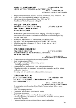 (CONSTRUCTION MANAGER) AUG 1998-NOV 1998
MIDOR REFINERY PROJECT-ALEXANDRIA-EGYPT.
IT WAS A TEMPORARY JOB
DUE TO THE NATURE OF THE PROJECT
- All general documentation including receiving, distribution, filing and record…etc.
- Typing project documents with MS Word and MS Excel.
- Administrative Coordinator with the Client (TTIL and TR).
- Translation of Arabic Documents to English.
• BANQUET COORDINATOR
(FOOD& BEVERAGE DEPARTMENT) AUG 1995-OCT 1996
RAMADA RENAISSANCE HOTEL
ALEXANDRIA-EGYPT.
- All functions’ procedures of inquiries, replying, following up, agenda,
amendment, reservation or cancellation and supervision executing for any
function at the hotel.
- All internal documents with coordination to all departments.
- Attending Daily Management Meeting& Weekly F&B Meeting.
- Administrative Coordination with Guests for any special events.
- Statistics & Reports.
• EXECUTIVE SECRETARY
(MANAGING DIRECTOR) OCT 1993-DEC 1993
TVB MARKETING& BAHRAIN SHERATON HOTEL
BAHRAIN-MANAMA.
IT WAS A TEMPORARY JOB
DUE TO THE NATURE OF THE PROJECT
- Overseeing the smooth running of the office in Bahrain.
- Some book keeping and filing.
- Preparing & printing Sales & Accounting reports.
- Computer programming.
- Printing temporary Memberships’ cards & sending to Members.
- Following up printing the permanent cards and check it up when receiving it then
sending it to Members.
- Collecting cash for Memberships and cancellation procedures.
• SENIOR SECRETARY
(MANAGING DIRECTOR) APR 1993-SEPT 1993
TVB MARKETING& SHERATON MONTAZAH HOTEL
ALEXANDRIA-EGYPT.
IT WAS A TEMPORARY JOB
DUE TO THE NATURE OF THE PROJECT
- Overseeing the smooth running of the office in Alexandria supervision a Junior
Secretary.
- Some book keeping and filing.
- Preparing & printing Sales & Accounting reports.
- Computer programming.
- Printing temporary Memberships’ cards & sending to Members.
- Following up printing the permanent cards and check it up when receiving it then
sending it to Members.
- Preparing Vouchers to couriers for collecting Membership’s fees.
5 of 6
 