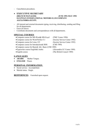 - Cancellation procedures.
• EXECUTIVE SECRETARY
(BRANCH MANAGER) JUNE 1991-MAY 1992
EGYPTIAN INTERNATIONAL MOTORS E.I.M COMPANY
ALEXANDRIA-EGYPT.
- All internal and external documents typing, receiving, distributing, sending and filing
for all departments.
- Faxes & telexes.
- Coordinate documents and correspondences with all departments.
SPECIAL COURSES
•Computer course for MS-Word& MS-Excel (TMC Center 1996)
•Computer course for Word Perfect 5.1 (Society Service Center 1992)
•Computer course for Lotus 123 (Society Service Center 1992)
•Computer course for Introduction& DOS (CMI 1989)
•Computer course for Basic& Adv. Basic (CMI 1989)
•Typewriter course English& Arabic (Alexandria UC Center 1989)
•English course (The British Council 1989)
LANGUAGES
• ARABIC Mother Tongue.
• ENGLISH Fluent.
PERSONAL INFORMATION
• Social service: Accomplished.
• Marital status: Single.
REFFERNCES Furnished upon request.
6 of 6
 