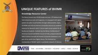UNIQUE FEATURES of BVIMR
Knowledge Resource Center
The library houses over 49,000 books and over 179 National and
International journals and magazines. It is equipped with digital
system via audio-visual facilities through videocassettes, tapes,
CD-ROMs and VCDs & Internet connection and acts as academic
resource for Research work. It has an open access system for all
faculty and students. Institute has the library membership of
American Council and British Council of India .proquest (ebook)
EBSCO (Online Journals) & Prowess (Corporate Database) is the
part of our world class Digital Library. The Institute has
membership of DELNET which is worldwide network of Libraries.
 