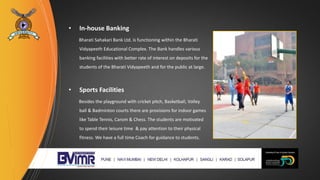 • In-house Banking
Bharati Sahakari Bank Ltd. is functioning within the Bharati
Vidyapeeth Educational Complex. The Bank handles various
banking facilities with better rate of interest on deposits for the
students of the Bharati Vidyapeeth and for the public at large.
• Sports Facilities
Besides the playground with cricket pitch, Basketball, Volley
ball & Badminton courts there are provisions for indoor games
like Table Tennis, Carom & Chess. The students are motivated
to spend their leisure time & pay attention to their physical
fitness. We have a full time Coach for guidance to students.
 