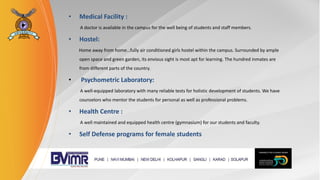 • Medical Facility :
A doctor is available in the campus for the well being of students and staff members.
• Hostel:
Home away from home…fully air conditioned girls hostel within the campus. Surrounded by ample
open space and green garden, its envious sight is most apt for learning. The hundred inmates are
from different parts of the country.
• Psychometric Laboratory:
A well-equipped laboratory with many reliable tests for holistic development of students. We have
counselors who mentor the students for personal as well as professional problems.
• Health Centre :
A well maintained and equipped health centre (gymnasium) for our students and faculty.
• Self Defense programs for female students
 