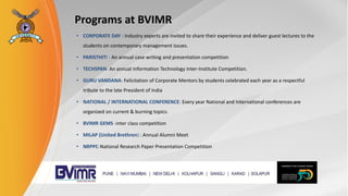 Programs at BVIMR
• CORPORATE DAY : Industry experts are invited to share their experience and deliver guest lectures to the
students on contemporary management issues.
• PARISTHITI : An annual case writing and presentation competition
• TECHSPAN: An annual Information Technology Inter-Institute Competition.
• GURU VANDANA: Felicitation of Corporate Mentors by students celebrated each year as a respectful
tribute to the late President of India
• NATIONAL / INTERNATIONAL CONFERENCE: Every year National and International conferences are
organized on current & burning topics.
• BVIMR GEMS -inter class competition
• MILAP (United Brethren) : Annual Alumni Meet
• NRPPC-National Research Paper Presentation Competition
 
