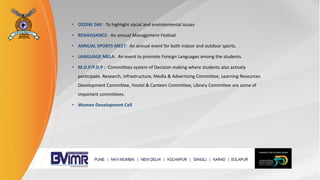 • OZONE DAY : To highlight social and environmental issues
• RENAISSANCE: An annual Management Festival
• ANNUAL SPORTS MEET: An annual event for both indoor and outdoor sports.
• LANGUAGE MELA: An event to promote Foreign Languages among the students.
• M.D.P/F.D.P : Committees system of Decision making where students also actively
participate. Research, Infrastructure, Media & Advertising Committee, Learning Resources
Development Committee, Hostel & Canteen Committee, Library Committee are some of
important committees.
• Women Development Cell
 