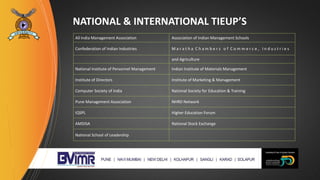 NATIONAL & INTERNATIONAL TIEUP’S
All India Management Association Association of Indian Management Schools
Confederation of Indian Industries M a r a t h a C h a m b e r s o f C o m m e r c e , I n d u s t r i e s
and Agriculture
National Institute of Personnel Management Indian Institute of Materials Management
Institute of Directors Institute of Marketing & Management
Computer Society of India National Society for Education & Training
Pune Management Association NHRD Network
IQSPL Higher Education Forum
AMDISA National Stock Exchange
National School of Leadership
 