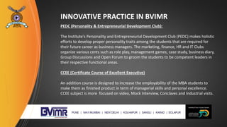 INNOVATIVE PRACTICE IN BVIMR
PEDC (Personality & Entrepreneurial Development Club):
The Institute's Personality and Entrepreneurial Development Club (PEDC) makes holistic
efforts to develop proper personality traits among the students that are required for
their future career as business managers. The marketing, finance, HR and IT Clubs
organize various cents such as role play, management games, case study, business diary,
Group Discussions and Open Forum to groom the students to be competent leaders in
their respective functional areas.
CCEE (Certificate Course of Excellent Executive)
An addition course is designed to increase the employability of the MBA students to
make them as finished product in term of managerial skills and personal excellence.
CCEE subject is more focused on video, Mock Interview, Conclaves and Industrial visits.
 