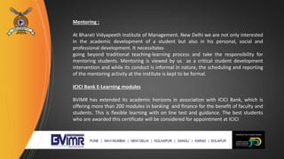 Mentoring :
At Bharati Vidyapeeth Institute of Management. New Delhi we are not only interested
in the academic development of a student but also in his personal, social and
professional development. It necessitates
going beyond traditional teaching-learning process and take the responsibility for
mentoring students. Mentoring is viewed by us as a critical student development
intervention and while its conduct is informal in nature, the scheduling and reporting
of the mentoring activity at the institute is kept to be formal.
ICICI Bank E-Learning modules
BVIMR has extended its academic horizons in association with ICICI Bank, which is
offering more than 200 modules in banking and finance for the benefit of faculty and
students. This is flexible learning with on line test and guidance. The best students
who are awarded this certificate will be considered for appointment at ICICI
 
