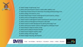 15. BVDU College of Engineering, Pune
16. BVDU Interactive Research School in Health Affairs (IRSHA), Pune
17. BVDU Rajiv Gandhi Institute of Information Technology & Biotechnology, Pune
18. BVDU College of Architecture, Pune
19. BVDU Abhijit Kadam Institute of Management & Social Sciences, Solapur
20. BVDU Institute of Management, Kolhapur
21. BVDU Institute of Management & Rural Development administration, Sangli
22. BVDU Institute of Management & Research, New Delhi
23. BVDU Institute of Hotel Management & Catering Technology, Pune
24. BVDU Yashwantrao Mohite Institute of Management, Malakapur-Karad
25. BVDU Medical College & Hospital, Sangli
26. BVDU Dental College & Hospital, Mumbai
27. BVDU Dental College & Hospital, Sangli
28. BVDU College of Nursing, Sangli
29. BVDU College of Nursing, Navi Mumbai
 