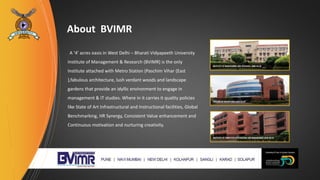 About BVIMR
A ‘4’ acres oasis in West Delhi – Bharati Vidyapeeth University
Institute of Management & Research (BVIMR) is the only
Institute attached with Metro Station (Paschim Vihar (East
),fabulous architecture, lush verdant woods and landscape
gardens that provide an idyllic environment to engage in
management & IT studies. Where in it carries it quality policies
like State of Art Infrastructural and Instructional facilities, Global
Benchmarking, HR Synergy, Consistent Value enhancement and
Continuous motivation and nurturing creativity.
 