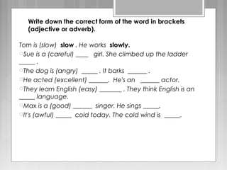 Write down the correct form of the word in brackets
(adjective or adverb).
Tom is (slow) slow . He works slowly.
Sue is a (careful) ____ girl. She climbed up the ladder
_____ .
The dog is (angry) _____ . It barks ______ .
He acted (excellent) ______. He's an ______ actor.
They learn English (easy) _______ . They think English is an
_____ language.
Max is a (good) ______ singer. He sings _____.
It's (awful) _____ cold today. The cold wind is _____.
 