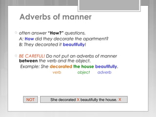  often answer “How?” questions.
A: How did they decorate the apartment?
B: They decorated it beautifully!
 BE CAREFUL! Do not put an adverbs of manner
between the verb and the object.
Example: She decorated the house beautifully.
verb object adverb
She decorated X beautifully the house. XNOT
Adverbs of manner
 