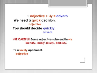  adjective + -ly = adverb
We need a quick decision.
adjective
You should decide quickly.
adverb
>BE CAREFUL! Some adjectives also end in –ly
friendly, lonely, lovely, and silly.
It’s a lovely apartment.
adjective
 