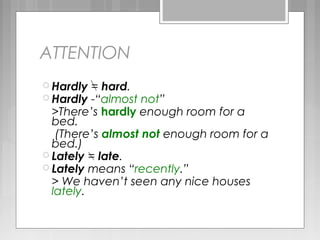 ATTENTION
 Hardly = hard.
 Hardly -“almost not”
>There’s hardly enough room for a
bed.
(There’s almost not enough room for a
bed.)
 Lately = late.
 Lately means “recently.”
> We haven’t seen any nice houses
lately.
 