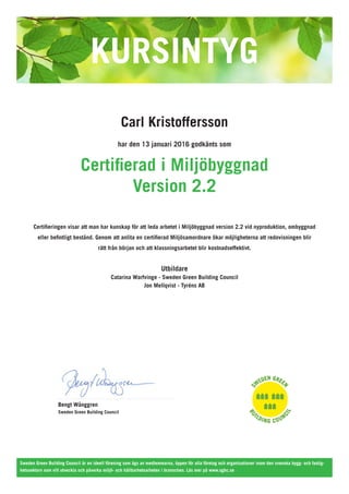 Carl Kristoffersson
har den 13 januari 2016 godkänts som
Certifierad i Miljöbyggnad
Version 2.2
Certifieringen visar att man har kunskap för att leda arbetet i Miljöbyggnad version 2.2 vid nyproduktion, ombyggnad
eller befintligt bestånd. Genom att anlita en certifierad Miljösamordnare ökar möjligheterna att redovisningen blir
rätt från början och att klassningsarbetet blir kostnadseffektivt.
Utbildare
Catarina Warfvinge - Sweden Green Building Council
Jon Mellqvist - Tyréns AB
Bengt Wånggren
Sweden Green Building Council
Sweden Green Building Council är en ideell förening som ägs av medlemmarna, öppen för alla företag och organisationer inom den svenska bygg- och fastig-
hetssektorn som vill utveckla och påverka miljö- och hållbarhetsarbeten i branschen. Läs mer på www.sgbc.se
 