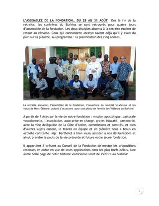 L’ASSEMBLÉE DE LA FONDATION… DU 28 AU 31 AOÛT Dès la fin de la
retraite, les confrères du Burkina se sont retrouvés pour quatre jours
d’assemblée de la fondation. Les deux disciples absents à la retraite étaient de
retour au cénacle. Ceux qui connaissent Jocelyn savent déjà qu’il y avait du
pain sur la planche. Au programme : la planification des cinq années.




La retraite annuelle, l’assemblée de la fondation, l’ouverture du noviciat St-Viateur et les
vœux de Marc-Étienne, autant d’occasions pour une photo de famille des Viateurs du Burkina!


A partir de 7 Axes sur la vie de notre fondation : mission apostolique, pastorale
vocationnelle, l’association, auto prise en charge, projet éducatif, partenariat
avec la vice délégation de la Côte d’Ivoire, commissions et comités, et bien
d’autres sujets encore, le travail en équipe et en plénière nous a tenus en
activité constante. Mgr. Berthelet a bien voulu assister à nos délibérations et
ainsi, prendre le pouls de la vie présente et future notre jeune fondation.

Il appartient à présent au Conseil de la Fondation de mettre les propositions
retenues en ordre en vue de leurs applications dans les plus brefs délais. Une
autre belle page de notre histoire viatorienne vient de s’écrire au Burkina!




                                                                                               3
 