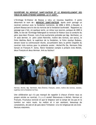 OUVERTURE DU NOVICIAT SAINT-VIATEUR ET LE RENOUVELLEMENT DES
VŒUX DE MARC-ÉTIENNE SANDWIDI…LE 31 AOÛT…

L’Ermitage St-Viateur de Boassa a vécu un nouveau baptême. Il porte
désormais le nom de : NOVICIAT SAINT-VIATEUR. Après avoir partagé un
noviciat commun avec la fondation ivoirienne, de 2006 à 2010, à Bouaké, à
présent Boassa sera le site du noviciat de la fondation burkinabé. Rappelons au
passage que c’est, en quelque sorte, un retour aux sources, puisque de 2003 à
2006, le site de l’Ermitage hébergeait le noviciat St-Viateur sous la conduire du
père Jean-Marc Provost. Lors d’une eucharistie présidée par Mgr. Berthelet, ce
31 août dernier, le père Julien Rainville, maître des novices, son socius, le
frère Mathieu Bard, le supérieur de la fondation, le frère Jocelyn Dubeau,
devant toute la communauté réunie, accueillaient dans la petite chapelle du
noviciat trois novices pour la présente année : Michel-Pio Da, Hermann Pale
Sansan et François P. Zoma. Notre fondation compte à présent trois Michel,
deux François et deux Herman. Avis au facteur!




Herman, Michel, Mgr. Berthelet, Marc-Étienne, François, Julien, maître des novices, Jocelyn,
supérieur de la fondation du Faso.


Une célébration qui n’a pas manqué de rappeler à chacun d’entre nous sa
propre entrée au noviciat, il y a X année! Bienvenues à Michel, Herman et
François. Fructueux noviciat et que le Seigneur soit la lampe de vos pas et la
lumière sur votre route. Au maître et à son assistant, beaucoup de
consolations, de joie et de paix dans l’initiation à la vie religieuse de ces trois
Novices viatoriens.



                                                                                               4
 
