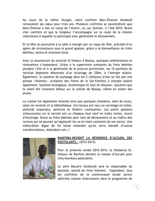 Au cours de la même liturgie, notre confrère Marc-Étienne Sandwidi
renouvelait ses vœux pour trois ans. Plusieurs confrères se souviendront que
Marc-Étienne a fait un camp de l’Avenir, au Lac Ouimet, à l’été 2010. Bravo
cher confrère et que le Seigneur t’accompagne sur la route de la mission
viatorienne à laquelle tu participes avec générosité et dévouement.

Et la fête se poursuivie à la salle à manger par un repas de fête, précédé d’un
apéro de circonstance sous le grand apatam, grâce à la bienveillance du frère
Mathieu, socius et économe local.

Avec la réouverture du noviciat St-Viateur à Boassa, quelques améliorations et
rénovations s’imposaient. Grâce à la supervision constante du frère Mathieu
pendant l’été et à la générosité de la procure provinciale, les 15 pavillons du
noviciat disposent désormais d’un éclairage de 220w, à l’énergie solaire.
Également, le système de pompage dans les 2 châteaux d’eau se fait par une
pompe <Volenta>, (création des frères de la Ste-Famille) à énergie solaire
également. Système écologique, économique et tout en douceur. Ajoutons que
le soleil fait rarement défaut sur la colline de Boassa, même en saison des
pluies.

La cuisine fut également rénovée ainsi que quelques chambres, salle de cours,
salon du noviciat et la bibliothèque. Ces locaux ont reçu un carrelage en tuiles,
plafonds suspendus, peinture et fenêtre coulissantes. Les petits apatams
(choucounes) sur le terrain ont un chapeau tout neuf en tuiles vertes, munis
d’éclairage. Bravo au frère Mathieu pour tant de dévouement et au maître des
novices qui ne pouvait qu’applaudir les va-et-vient constants de son socius. Une
indiscrétion digne de foi laisse entendre qu’on verra bientôt d’autres
transformations. Attendons voir…!

                         BANFORA DEVIENT LA RÉSIDENCE D’ACCUEIL DES
                         POSTULANTS… (2012-2013)

                         Pour la présente année 2012-2013, la résidence St-
                         Viateur de Banfora devient la maison d’accueil pour
                         cinq nouveaux postulants.

                         Le père Macaire Sandouidi sera le responsable du
                         postulat, assisté du frère Valmont. Cependant, tous
                         les confrères de la communauté locale seront
                         sollicités comme intervenants dans le programme de

                                                                                    5
 