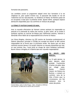 formation des postulants.

Les candidats auront un programme adapté entre leur formation à la vie
religieuse et, pour quatre d’entre eux, la poursuite des études en vue de
l’obtention de leur baccalauréat. La résidence St-Viateur de Banfora passe de
six occupants à onze pour la présente année. Quand même, quelques espaces
demeurent disponibles pour nos confrères et visiteurs de passage.

LA FERME ST-VIATEUR CHANGE DE MAIN…

Avec la nouvelle affectation de Valmont comme assistant du responsable au
postulat et la demande du maître des novices, le père Julien, de se rendre à
quelques reprises au noviciat de Boassa pour différentes sessions, Valmont a
demandé d’être libéré de la responsabilité de la Ferme St-Viateur.

Les frères Kingsley, directeur du CFP (centre de formation professionnel) et
Gabriel (éducateur principal à l’ÉLOQ) ont accepté de relever le défi comme
responsables de la Ferme pour la prochaine année. Nul doute que ces deux
confrères sauront donner à ce projet viatorien un nouveau dynamisme qui vise,
en tout premier lieu, l’auto prise en charge de notre fondation burkinabé.
Bonne chance à Kingsley et à Gabriel dans leur nouvelle responsabilité

                                                                  EN   ROUTE         VERS
                                                                  BOULSA…

                                                                  Le 12 août dernier, le
                                                                  père Macaire allait
                                                                  présider l’eucharistie
                                                                  d’action de grâce dans
                                                                  son    village     natal,
                                                                  Boulsa.          Chemin
                                                                  faisant, les Viateurs du
                                                                  Burkina, y compris un
                                                                  confrère, venu de la
                                                                  Côte d’Ivoire pour la
                                                                  circonstance, ont fait
                                                                  naissance     avec     la
                                                                  saison des pluies.
Comme Moïse, jadis à la Mer Rouge, J-Marc, Séraphin et Wilfried
ont traversé le radié avec le sourire de la victoire!


                                                                                              6
 