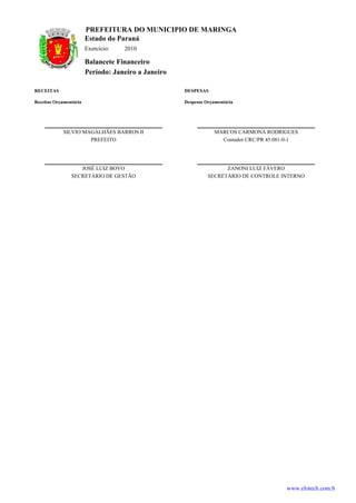 PREFEITURA DO MUNICIPIO DE MARINGA
                        Estado do Paraná
                        Exercício:   2010

                        Balancete Financeiro
                        Período: Janeiro a Janeiro

RECEITAS                                             DESPESAS

Receitas Orçamentária                                Despesas Orçamentária




            SILVIO MAGALHÃES BARROS II                           MARCOS CARMONA RODRIGUES
                     PREFEITO                                      Contador CRC/PR 45.081-0-1




                   JOSÉ LUIZ BOVO                                    ZANONI LUIZ FÁVERO
                SECRETÁRIO DE GESTÃO                           SECRETÁRIO DE CONTROLE INTERNO




                                                                                         www.elotech.com.b
 