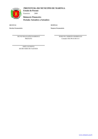PREFEITURA DO MUNICIPIO DE MARINGA
                        Estado do Paraná
                        Exercício:   2009

                        Balancete Financeiro
                        Período: Setembro a Setembro

RECEITAS                                               DESPESAS

Receitas Orçamentária                                  Despesas Orçamentária




            SILVIO MAGALHÃES BARROS II                             MARCOS CARMONA RODRIGUES
                     PREFEITO                                        Contador CRC/PR 45.081-0-1




                   JOSÉ LUIZ BOVO
               SECRETÁRIO DE FAZENDA




                                                                                           www.elotech.com.b
 