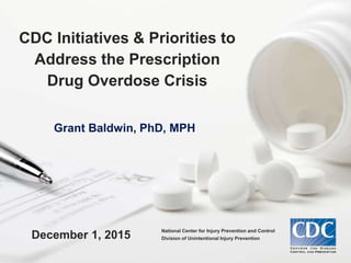 Grant Baldwin, PhD, MPH
December 1, 2015
CDC Initiatives & Priorities to
Address the Prescription
Drug Overdose Crisis
National Center for Injury Prevention and Control
Division of Unintentional Injury Prevention
 