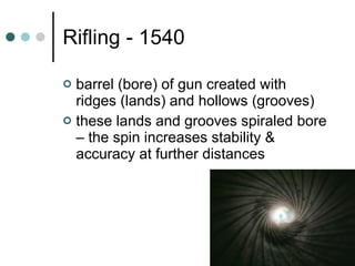 Rifling - 1540 barrel (bore) of gun created with ridges (lands) and hollows (grooves) these lands and grooves spiraled bore – the spin increases stability & accuracy at further distances 