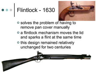 Flintlock - 1630 solves the problem of having to remove pan cover manually a flintlock mechanism moves the lid and sparks a flint at the same time this design remained relatively unchanged for two centuries 