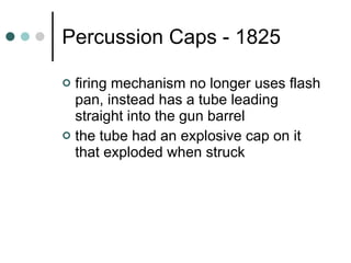Percussion Caps - 1825 firing mechanism no longer uses flash pan, instead has a tube leading straight into the gun barrel the tube had an explosive cap on it that exploded when struck 